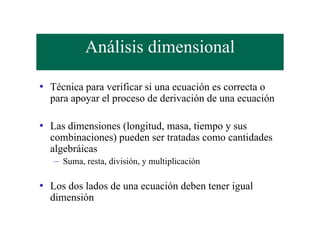 Análisis dimensional

• Técnica para verificar si una ecuación es correcta o
  para apoyar el proceso de derivación de una ecuación

• Las dimensiones (longitud, masa, tiempo y sus
  combinaciones) pueden ser tratadas como cantidades
  algebráicas
   – Suma, resta, división, y multiplicación

• Los dos lados de una ecuación deben tener igual
  dimensión
 