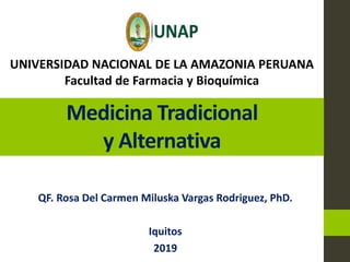 Medicina Tradicional
y Alternativa
QF. Rosa Del Carmen Miluska Vargas Rodriguez, PhD.
Iquitos
2019
UNIVERSIDAD NACIONAL DE LA AMAZONIA PERUANA
Facultad de Farmacia y Bioquímica
 