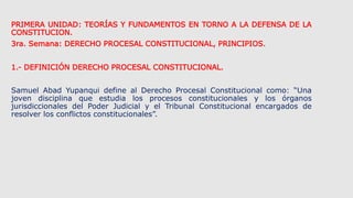 PRIMERA UNIDAD: TEORÍAS Y FUNDAMENTOS EN TORNO A LA DEFENSA DE LA
CONSTITUCION.
3ra. Semana: DERECHO PROCESAL CONSTITUCION...