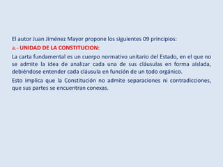 El autor Juan Jiménez Mayor propone los siguientes 09 principios:
a.- UNIDAD DE LA CONSTITUCION:
La carta fundamental es u...