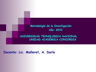   Metodología de la Investigación:   Año: 2010   UNIVERSIDAD TECNOLOGICA NACIONAL   UNIDAD ACADÉMICA CONCORDIA Docente: Lic. Malleret, A. Darío 
