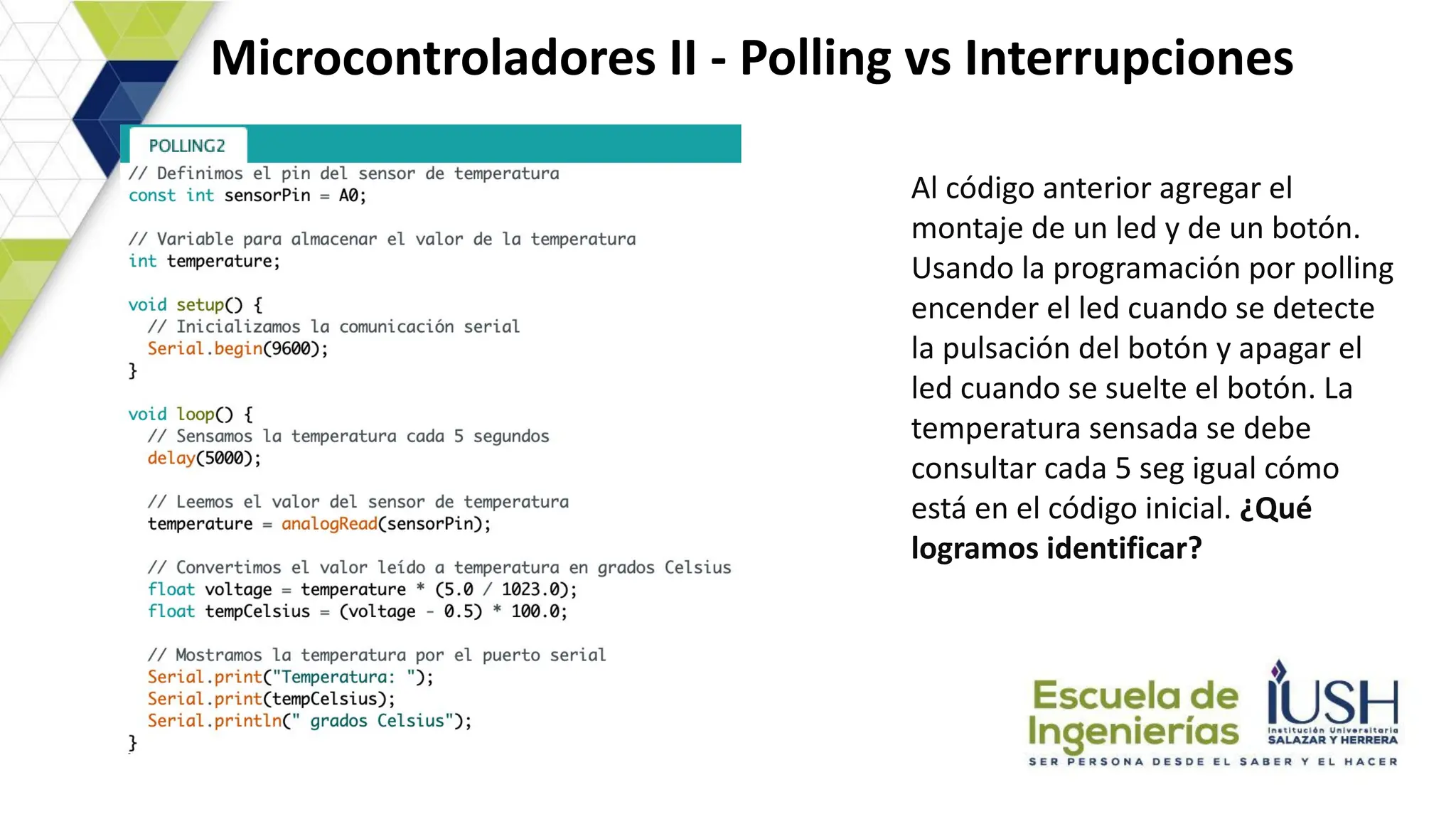 Microcontroladores II - Polling vs Interrupciones
Al código anterior agregar el
montaje de un led y de un botón.
Usando la programación por polling
encender el led cuando se detecte
la pulsación del botón y apagar el
led cuando se suelte el botón. La
temperatura sensada se debe
consultar cada 5 seg igual cómo
está en el código inicial. ¿Qué
logramos identificar?
 
