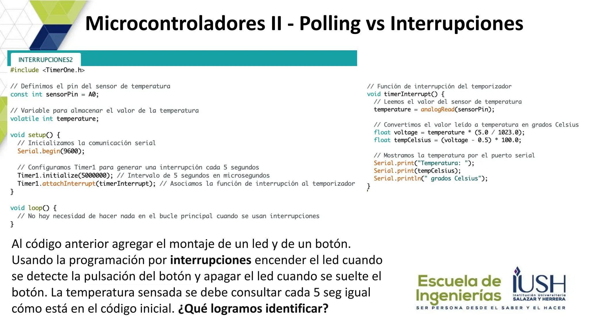 Microcontroladores II - Polling vs Interrupciones
Al código anterior agregar el montaje de un led y de un botón.
Usando la programación por interrupciones encender el led cuando
se detecte la pulsación del botón y apagar el led cuando se suelte el
botón. La temperatura sensada se debe consultar cada 5 seg igual
cómo está en el código inicial. ¿Qué logramos identificar?
 