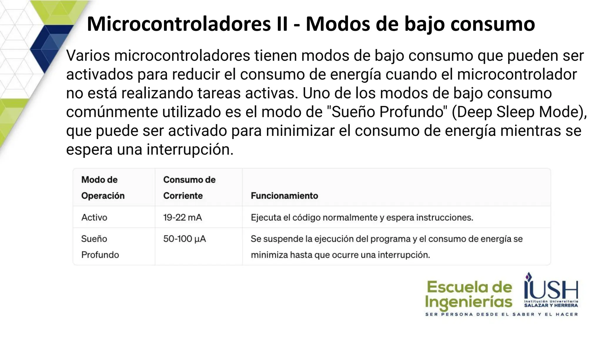 Microcontroladores II - Modos de bajo consumo
Varios microcontroladores tienen modos de bajo consumo que pueden ser
activados para reducir el consumo de energía cuando el microcontrolador
no está realizando tareas activas. Uno de los modos de bajo consumo
comúnmente utilizado es el modo de "Sueño Profundo" (Deep Sleep Mode),
que puede ser activado para minimizar el consumo de energía mientras se
espera una interrupción.
 
