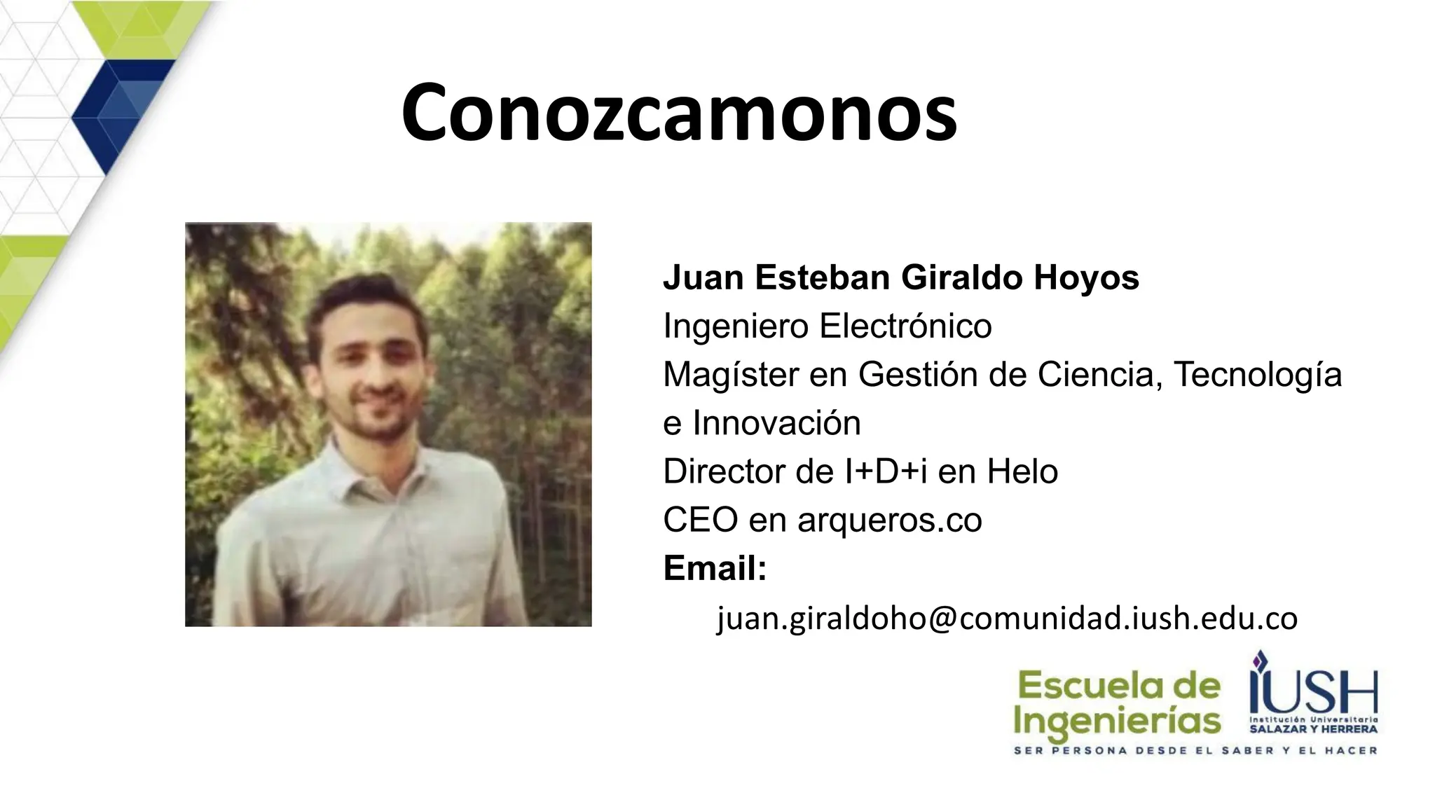 Conozcamonos
Juan Esteban Giraldo Hoyos
Ingeniero Electrónico
Magíster en Gestión de Ciencia, Tecnología
e Innovación
Director de I+D+i en Helo
CEO en arqueros.co
Email:
juan.giraldoho@comunidad.iush.edu.co
 