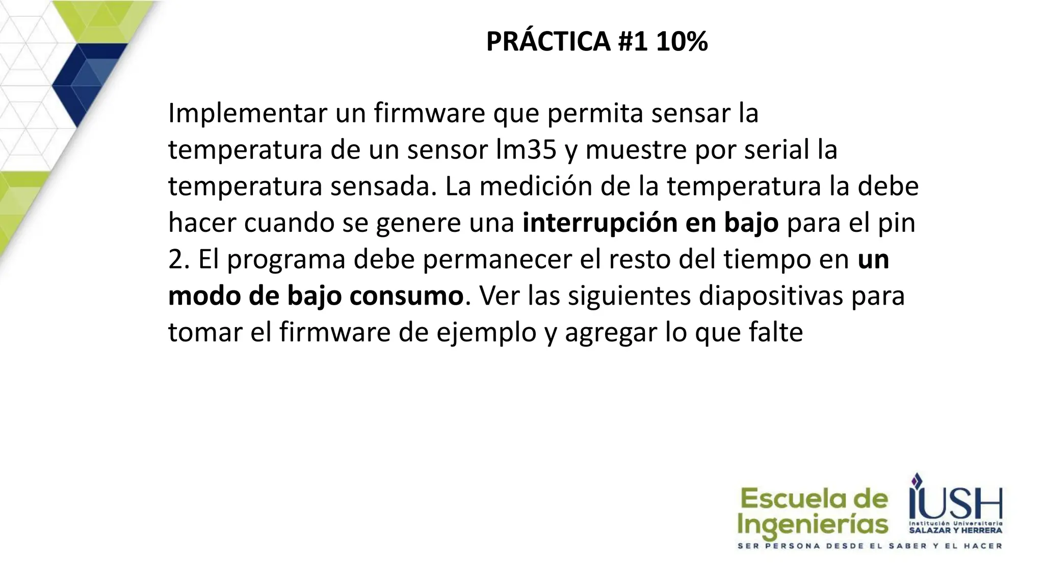 PRÁCTICA #1 10%
Implementar un firmware que permita sensar la
temperatura de un sensor lm35 y muestre por serial la
temperatura sensada. La medición de la temperatura la debe
hacer cuando se genere una interrupción en bajo para el pin
2. El programa debe permanecer el resto del tiempo en un
modo de bajo consumo. Ver las siguientes diapositivas para
tomar el firmware de ejemplo y agregar lo que falte
 