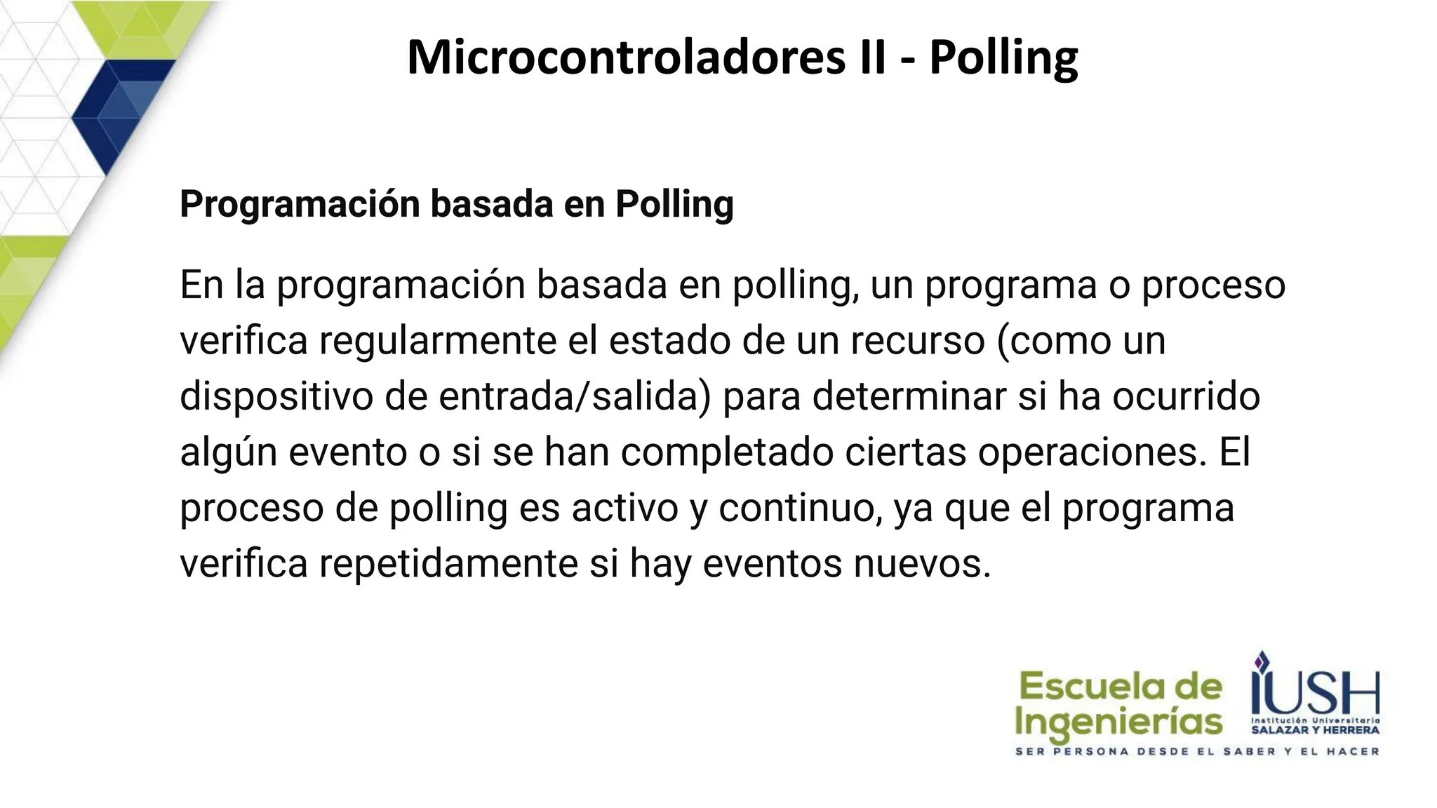Microcontroladores II - Polling
Programación basada en Polling
En la programación basada en polling, un programa o proceso
veriﬁca regularmente el estado de un recurso (como un
dispositivo de entrada/salida) para determinar si ha ocurrido
algún evento o si se han completado ciertas operaciones. El
proceso de polling es activo y continuo, ya que el programa
veriﬁca repetidamente si hay eventos nuevos.
 
