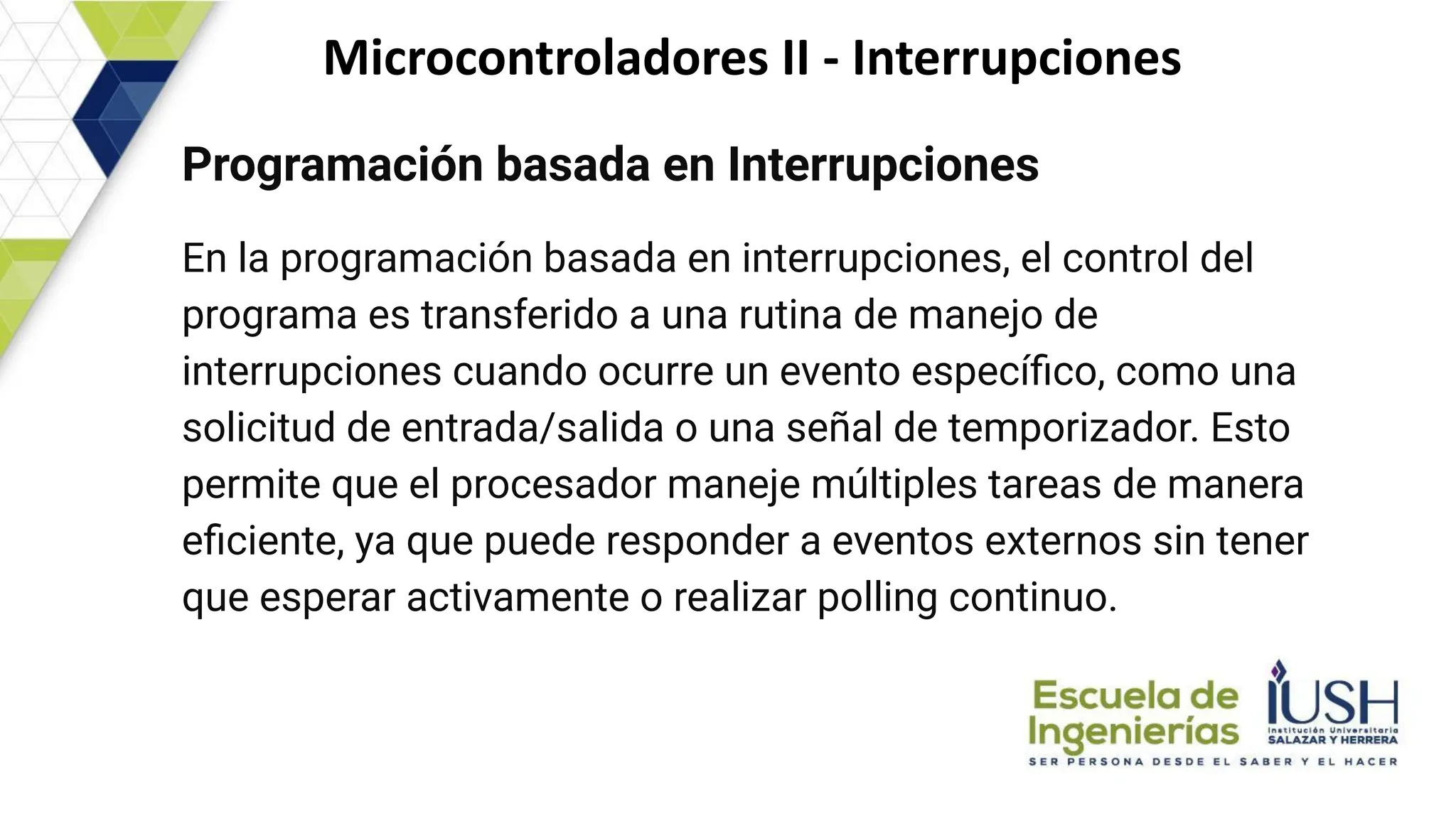 Microcontroladores II - Interrupciones
Programación basada en Interrupciones
En la programación basada en interrupciones, el control del
programa es transferido a una rutina de manejo de
interrupciones cuando ocurre un evento especíﬁco, como una
solicitud de entrada/salida o una señal de temporizador. Esto
permite que el procesador maneje múltiples tareas de manera
eﬁciente, ya que puede responder a eventos externos sin tener
que esperar activamente o realizar polling continuo.
 