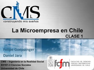 La Microempresa en Chile
                                         CLASE 1


 Felipe Goeppinger
 Daniel Jara
CMS – Ingeniería en la Realidad Social     FACULTAD DE CIENCIAS
                                           FÍSICAS Y MATEMÁTICAS
EH1E1-3 Ciencias Sociales                  UNIVERSIDAD DE CHILE

Universidad de Chile
 