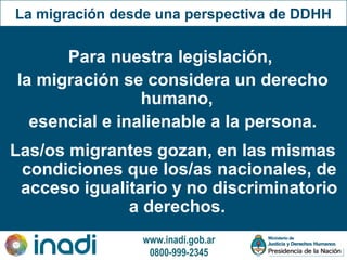 www.inadi.gob.ar
0800-999-2345
La migración desde una perspectiva de DDHH
Para nuestra legislación,
la migración se considera un derecho
humano,
esencial e inalienable a la persona.
Las/os migrantes gozan, en las mismas
condiciones que los/as nacionales, de
acceso igualitario y no discriminatorio
a derechos.
 