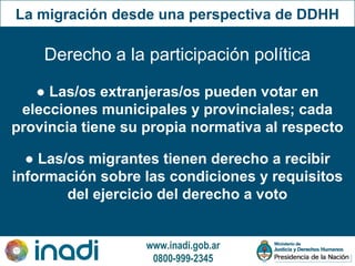 www.inadi.gob.ar
0800-999-2345
● Las/os migrantes tienen derecho a recibir
información sobre las condiciones y requisitos
del ejercicio del derecho a voto
Derecho a la participación política
● Las/os extranjeras/os pueden votar en
elecciones municipales y provinciales; cada
provincia tiene su propia normativa al respecto
La migración desde una perspectiva de DDHH
 