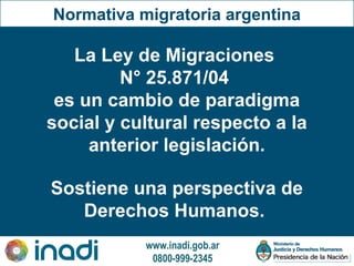 www.inadi.gob.ar
0800-999-2345
Normativa migratoria argentina
La Ley de Migraciones
N° 25.871/04
es un cambio de paradigma
social y cultural respecto a la
anterior legislación.
Sostiene una perspectiva de
Derechos Humanos.
 