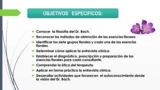  Conocer la filosofía del Dr. Bach.
 Reconocer los métodos de obtención de las esencias florales
 Identificar los siete grupos florales y cada una de las esencias
florales.
 Determinar cómo aplicar la entrevista clínica.
 Establecer el diagnóstico, prescripción y preparación de las
esencias florales para cada consultante.
 Comprender la ética del terapeuta.
 Aplicar en forma práctica la entrevista clínica.
 Desarrollar actividades que favorecen el autoconocimiento desde
la visión del Dr. Bach.
OBJETIVOS ESPECIFICOS:
 