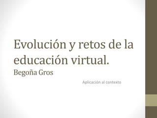 Evolución y retos de la 
educación virtual. 
Begoña Gros 
Aplicación al contexto 
 