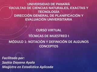UNIVERSIDAD DE PANAMÁ
FACULTAD DE CIENCIAS NATURALES, EXACTAS Y
TECNOLOGÍA
DIRECCIÓN GENERAL DE PLANIFICACIÓN Y
EVALUACIÓN UNIVERSITARIA
CURSO VIRTUAL
TÉCNICAS DE MUESTREO I
MÓDULO 1: NOTACIÓN Y DEFINICIÓN DE ALGUNOS
CONCEPTOS
Facilitado por:
Saskia Dayana Ayala
Magistra en Estadística Aplicada
 