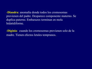 -Diandra: anomalia donde todos los cromosomas
provienen del padre. Desparece componente materno. Se
duplica paterno. Embarazos terminan en mola
hidatidiforme.
-Diginia: cuando los cromosomas provienen solo de la
madre. Tienen efectos letales tempranos.
 