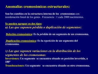 Anomalías cromosómicas estructurales:
Son los cambios en la estructura interna de los cromosomas con
reordenación lineal de los genes . Frecuencia : 1 cada 2000 nacimientos.
Se pueden agrupar en dos tipos:
a) Las que suponen pérdida o duplicación de segmentos:
Deleción cromosómica: Es la pérdida de un segmento de un cromosoma.
Duplicación cromosómica: Es la repetición de un segmento del
cromosoma.
b) Las que suponen variaciones en la distribución de los
segmentos de los cromosomas:
Inversiones: Un segmento se encuentra situado en posición invertida, a
180°
Translocaciones: Un segmento se encuentra situado en otro cromosoma.
 