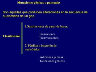 Mutaciones génicas o puntuales
Son aquellas que producen alteraciones en la secuencia de
nucleótidos de un gen.
. Clasificación
1.Sustituciones de pares de bases:
Transiciones
Transversiones
2. Pérdida o inserción de
nucleótidos
Adiciones génicas
Deleciones génicas
 