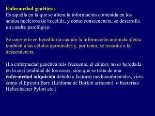 Enfermedad genética ;
Es aquella en la que se altera la información contenida en los
ácidos nucleicos de la célula, y como consecuencia, se desarrolla
un cuadro patológico.
Se convierte en hereditaria cuando la información anómala afecta
también a las células germinales y, por tanto, se trasmite a la
descendencia.
(La enfermedad genética más frecuente, el cáncer, no es heredada
en la casi totalidad de los casos, sino que se trata de una
enfermedad adquirida debido a factores medioambientales, virus
como el Epstein Barr, (Linfoma de Burkitt africano) o bacterias:
Helicobacter Pylori etc.)
 