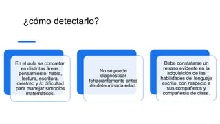 ¿cómo detectarlo?
En el aula se concretan
en distintas áreas:
pensamiento, habla,
lectura, escritura,
deletreo y /o dificultad
para manejar símbolos
matemáticos.
No se puede
diagnosticar
fehacientemente antes
de determinada edad.
Debe constatarse un
retraso evidente en la
adquisición de las
habilidades del lenguaje
escrito, con respecto a
sus compañeros y
compañeras de clase.
 