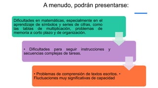 A menudo, podrán presentarse:
Dificultades en matemáticas, especialmente en el
aprendizaje de símbolos y series de cifras, como
las tablas de multiplicación, problemas de
memoria a corto plazo y de organización.
• Dificultades para seguir instrucciones y
secuencias complejas de tareas.
• Problemas de comprensión de textos escritos. •
Fluctuaciones muy significativas de capacidad
 