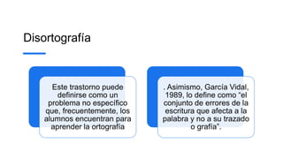 Disortografía
Este trastorno puede
definirse como un
problema no específico
que, frecuentemente, los
alumnos encuentran para
aprender la ortografía
. Asimismo, García Vidal,
1989, lo define como “el
conjunto de errores de la
escritura que afecta a la
palabra y no a su trazado
o grafía”.
 