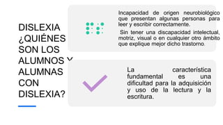 DISLEXIA
¿QUIÉNES
SON LOS
ALUMNOS Y
ALUMNAS
CON
DISLEXIA?
Incapacidad de origen neurobiológico
que presentan algunas personas para
leer y escribir correctamente.
Sin tener una discapacidad intelectual,
motriz, visual o en cualquier otro ámbito
que explique mejor dicho trastorno.
La característica
fundamental es una
dificultad para la adquisición
y uso de la lectura y la
escritura.
 