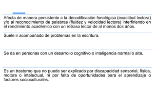 Afecta de manera persistente a la decodificación fonológica (exactitud lectora)
y/o al reconocimiento de palabras (fluidez y velocidad lectora) interfiriendo en
el rendimiento académico con un retraso lector de al menos dos años.
Suele ir acompañado de problemas en la escritura.
Se da en personas con un desarrollo cognitivo o inteligencia normal o alta.
Es un trastorno que no puede ser explicado por discapacidad sensorial, física,
motora o intelectual, ni por falta de oportunidades para el aprendizaje o
factores socioculturales.
 