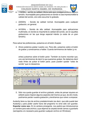  11025Hz – sonido de calidad inferior pero que consigue archivos de poco
tamaño. Aconsejable para grabaciones en donde no sea imprescindible la
calidad del sonido, sino sólo escuchar lo grabado.
 22050Hz - Sonido de calidad normal. Aconsejable para cualquier
grabación, en general.
 44100Hz – Sonido de alta calidad. Aconsejable para aplicaciones
multimedia, en donde es importante la calidad del sonido, así en aquellas
grabaciones en las que tenga especial interés (a costa de un gran
tamaño).
Para salvar las preferencias, pulsamos en el botón Aceptar.
4. Ahora podemos grabar nuestra voz. Para ello, pulsamos sobre el botón
de grabar y comenzamos a hablar. Cuando terminemos de hablar (y no
antes) pulsamos sobre el botón parar. También es bueno recordar que,
una vez terminemos de decir lo que queremos grabar, No debemos decir
nada Antes de pulsar el botón parar, pues pueden quedar “colas de
sonido” que no deseamos.
5. Sólo nos queda guardar el archivo grabado, antes de pensar siquiera en
editarlo (para mejorar algunos aspectos del mismo) ya que, de otro modo,
podríamos perder nuestra grabación y tendríamos que volver a empezar.
Audacity tiene su tipo de archivo predeterminado (es decir, que sólo puede leer
Audacity) y para poder usarlo fuera del programa no sirve sólo con guardar,
Exportar como wav. En la ventana emergente, nos pedirá que introduzcamos
un nombre para este archivo y que elijamos la carpeta donde vamos a guardarlo
(semejante a lo necesario para guardar cualquier archivo en Windows).
 