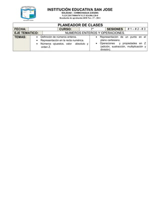 INSTITUCIÓN EDUCATIVA SAN JOSE
SOLEDAD – CHIMICHAGUA (CESAR)
N.I.D 220175000470 N.I.T 824.006.128-0
Resolución de aprobación 6030 Nov. 17 - 2011
PLANEADOR DE CLASES
FECHA: CURSO: 7° SESIONES # 1 – # 2 - # 3
EJE TEMATICO: NUMEROS ENTEROS Y OPERACIONES.
TEMAS: • Definición de números enteros.
• Representación en la recta numérica.
• Números opuestos, valor absoluto y
orden Z.
• Representación de un punto en el
plano cartesiano.
• Operaciones y propiedades en Z
(adición, sustracción, multiplicación y
división).
 