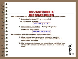 ECUACIONES E INECUACIONES Una Ecuación  es una igualdad que es válida solo para algunos valores. *   Una ecuación Lineal  (De primer grado )   se expresa en la forma: *   Una ecuación cuadrática   ( De segundo grado)   se expresa en la forma: Es necesario tener en cuenta las siguientes Reglas: 1.- Si se suma o resta una misma expresión a ambos    miembros de una ecuación, la ecuación resultante es      equivalente a la dada. 2.- Si a ambos miembros de una ecuación se multiplica o se      divide entre un numero diferente a cero, la ecuación no    varia.  ax + b =0  ;  a    0 ax 2 + bx + c = 0 ; a    0 