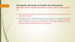 Percepción del sonido en función de la frecuencia
Relación entre niveles de presión sonora (SPL) y frecuencia
(f)
 Para dichos niveles bajos, el oído también presenta una cierta atenuación
a altas frecuencias.
 A medida que los niveles aumentan, el oído tiende a responder de forma
más homogénea en toda la banda de frecuencias audibles, hasta el
punto de que cuando son muy elevados, la sonoridad asociada a tonos
puros de diferente frecuencia es muy parecida.
 