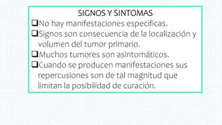 19
SIGNOS Y SINTOMAS
No hay manifestaciones especificas.
Signos son consecuencia de la localización y
volumen del tumor primario.
Muchos tumores son asintomáticos.
Cuando se producen manifestaciones sus
repercusiones son de tal magnitud que
limitan la posibilidad de curación.
 