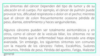 20
Los síntomas del cáncer Dependen del tipo de tumor y de su
ubicación en el cuerpo. Por ejemplo, el cáncer de pulmón puede
provocar tos, dificultad respiratoria o dolor en el pecho; mientras
que el cáncer de colon frecuentemente ocasiona pérdida de
peso, diarrea, estreñimiento y heces sanguinolentas.
Algunos cánceres pueden ser totalmente asintomáticos y en
otros, como el cáncer de la vesícula biliar, los síntomas no se
presentan hasta que la enfermedad haya alcanzado una etapa
avanzada. Sin embargo, los siguientes síntomas son comunes
con la mayoría de los cánceres: Fiebre, Escalofríos, Sudores
nocturnos, Pérdida de peso, Pérdida del apetito, Fatiga, Malestar
general
 