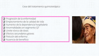  Progresión de la enfermedad
 Empeoramiento de la calidad de vida
 Aumento de la dependencia hospitalaria
 Anormalidades en segmento QT
 Límite tóxico de dosis
 Efectos secundarios graves
 Petición del enfermo
 Ausencia de beneficio
Cese del tratamiento quimioterápico
 