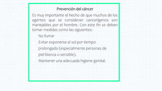 38
Prevención del cáncer
Es muy importante el hecho de que muchos de los
agentes que se consideran cancerígenos son
manejables por el hombre. Con este fin se deben
tomar medidas como las siguientes:
✘ No fumar
✘ Evitar exponerse al sol por tiempo
✘ prolongado (especialmente personas de
✘ piel blanca o sensible).
✘ Mantener una adecuada higiene genital.
 