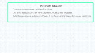 39
Prevención del cáncer
 Controlar el consumo de bebidas alcohólicas.
 Una dieta adecuada, rica en fibras vegetales, frutas y baja en grasas.
 Evitar la exposición a radiaciones (Rayos X, etc.) pues a la larga pueden causar trastornos.
 
