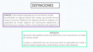 DEFINICIONES
CANCER: Enfermedad originada por el crecimiento celular
incontrolado en algunas partes del cuerpo que puede formar
masas o tumores visibles en los órganos donde se originan con
capacidad de invadir órganos y/o estructuras adyacentes y
diseminarse por sangre o linfa a zonas distantes del organismo.
BIOLÓGICO:
Alteración del equilibrio entre la proliferación y los mecanismos normales
de muerte celular.
Conduce a desarrollo de una clona que tiene la capacidad de invadir y
destruir tejidos adyacentes y diseminarse a otros sitios distantes
 