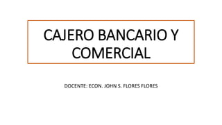 CAJERO BANCARIO Y
COMERCIAL
DOCENTE: ECON. JOHN S. FLORES FLORES
 