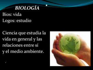 • BIOLOGÍA 
Bios: vida 
Logos: estudio 
Ciencia que estudia la 
vida en general y las 
relaciones entre sí 
y el medio ambiente. 
. 
 