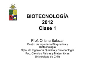 BIOTECNOLOGÍA
         2012
        Clase 1

        Prof. Oriana Salazar
    Centro de Ingeniería Bioquímica y
               Biotecnología
Dpto. de Ingeniería Química y Biotecnología
   Fac. Ciencias Físicas y Matemáticas
            Universidad de Chile
 
