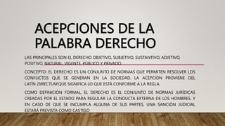 ACEPCIONES DE LA
PALABRA DERECHO
LAS PRINCIPALES SON EL DERECHO OBJETIVO, SUBJETIVO, SUSTANTIVO, ADJETIVO,
POSITIVO, NATURAL, VIGENTE, PÚBLICO Y PRIVADO.
CONCEPTO: EL DERECHO ES UN CONJUNTO DE NORMAS QUE PERMITEN RESOLVER LOS
CONFLICTOS QUE SE GENERAN EN LA SOCIEDAD. LA ACEPCIÓN PROVIENE DEL
LATÍN DIRECTUM QUE SIGNIFICA LO QUE ESTÁ CONFORME A LA REGLA.
COMO DEFINICIÓN FORMAL, EL DERECHO ES EL CONJUNTO DE NORMAS JURÍDICAS
CREADAS POR EL ESTADO PARA REGULAR LA CONDUCTA EXTERNA DE LOS HOMBRES. Y
EN CASO DE QUE SE INCUMPLA ALGUNA DE SUS PARTES, UNA SANCIÓN JUDICIAL
ESTARÁ PREVISTA COMO CASTIGO
 