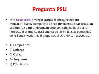 Pregunta PSU
• Esta clase social emergió gracias al enriquecimiento
  mercantil. Estaba compuesta por comerciantes, financistas. Su
  espíritu fue emprendedor, amante del trabajo. En el plano
  intelectual pronto se dará cuenta de las injusticias cometidas
  en la Época Moderna. El grupo social aludido corresponde a:

•   A) Campesinos.
•   B) Nobleza.
•   C) Clero.
•   D) Burgueses.
•   E) Proletarios.
 