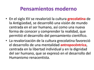 Pensamientos moderno
• En el siglo XV se revalorizó la cultura grecolatina de
  la Antigüedad, se desarrolló una visión de mundo
  centrada en el ser humano, así como una nueva
  forma de conocer y comprender la realidad, que
  permitió el desarrollo del pensamiento científico.
• La revalorización de la cultura grecolatina favoreció
  el desarrollo de una mentalidad antropocéntrica,
  centrada en la libertad individual y en la dignidad
  del ser humano, que se expresó en el desarrollo del
  Humanismo renacentista.
 