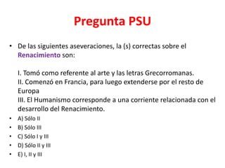 Pregunta PSU
• De las siguientes aseveraciones, la (s) correctas sobre el
  Renacimiento son:

    I. Tomó como referente al arte y las letras Grecorromanas.
    II. Comenzó en Francia, para luego extenderse por el resto de
    Europa
    III. El Humanismo corresponde a una corriente relacionada con el
    desarrollo del Renacimiento.
•   A) Sólo II
•   B) Sólo III
•   C) Sólo I y III
•   D) Sólo II y III
•   E) I, II y III
 