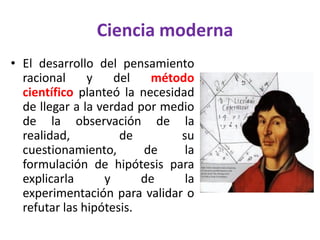 Ciencia moderna
• El desarrollo del pensamiento
  racional     y    del   método
  científico planteó la necesidad
  de llegar a la verdad por medio
  de la observación de la
  realidad,          de        su
  cuestionamiento,       de     la
  formulación de hipótesis para
  explicarla      y      de     la
  experimentación para validar o
  refutar las hipótesis.
 