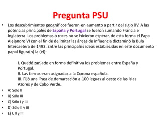 Pregunta PSU
• Los descubrimientos geográficos fueron en aumento a partir del siglo XV. A las
  potencias principales de España y Portugal se fueron sumando Francia e
  Inglaterra. Los problemas o roces no se hicieron esperar, de esta forma el Papa
  Alejandro VI con el fin de delimitar las áreas de influencia dictaminó la Bula
  Intercaetera de 1493. Entre las principales ideas establecidas en este documento
  papal figura(n) la (el):

           I. Quedó zanjado en forma definitiva los problemas entre España y
           Portugal.
           II. Las tierras eran asignadas a la Corona española.
           III. Fijó una línea de demarcación a 100 leguas al oeste de las islas
           Azores y de Cabo Verde.
•   A) Sólo II
•   B) Sólo III
•   C) Sólo I y III
•   D) Sólo II y III
•   E) I, II y III
 