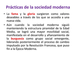 Prácticas de la sociedad moderna
• La fama y la gloria surgieron como valores
  deseables a través de los que se accedía a una
  nueva vida.
• Aún cuando la sociedad moderna siguió
  manteniendo la estructura piramidal de la Edad
  Media, se logró una mayor movilidad social,
  manifestada en el desarrollo y afianzamiento de
  la burguesía como grupo social emergente,
  liderando posteriormente el proceso de cambio
  impulsado por la Revolución Francesa, que puso
  fin a la Época Moderna.
 