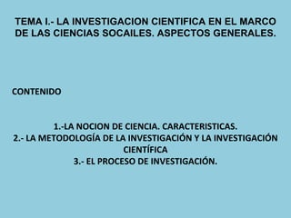 TEMA I.- LA INVESTIGACION CIENTIFICA EN EL MARCO DE LAS CIENCIAS SOCAILES. ASPECTOS GENERALES. CONTENIDO 1.-LA NOCION DE CIENCIA. CARACTERISTICAS. 2.- LA METODOLOGÍA DE LA INVESTIGACIÓN Y LA INVESTIGACIÓN CIENTÍFICA 3.- EL PROCESO DE INVESTIGACIÓN. 