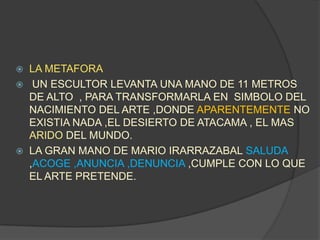 LA METAFORAUN ESCULTOR LEVANTA UNA MANO DE 11 METROS DE ALTO  , PARA TRANSFORMARLA EN  SIMBOLO DEL NACIMIENTO DEL ARTE ,DONDE APARENTEMENTE NOEXISTIA NADA ,EL DESIERTO DE ATACAMA , EL MAS ARIDODEL MUNDO.LA GRAN MANO DE MARIO IRARRAZABAL SALUDA ,ACOGE ,ANUNCIA ,DENUNCIA ,CUMPLE CON LO QUE EL ARTE PRETENDE. 